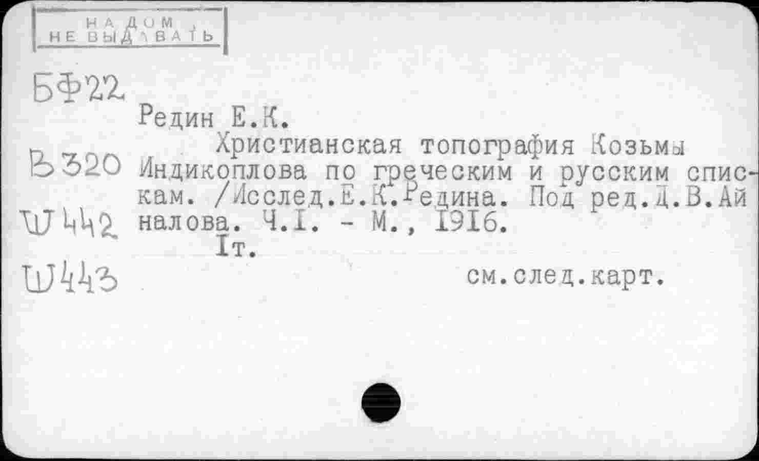 ﻿НАДОИ , НЕ ВЫДАВАТЬ
БЖ
ЬЗПО
Редин Е.К.
Христианская топография Козьмы Индикоплова по греческим и русским спис кам. /Исслед.Е.К.Редина. Под ред.д.В.Ай налова. Ч.І. - М., 1916.
1т.
см.след.карт.